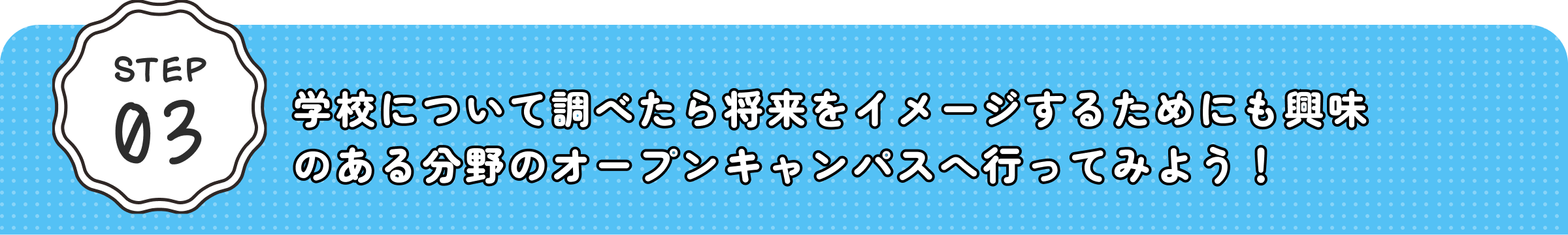 STEP03 学校について調べたら将来をイメージするためにも興味のある分野のオープンキャンパスへ行ってみよう！