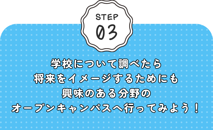 STEP03 学校について調べたら将来をイメージするためにも興味のある分野のオープンキャンパスへ行ってみよう！