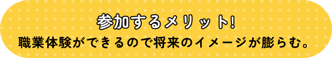 参加するメリット! 職業体験ができるので将来のイメージが膨らむ。