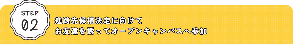 STEP02 進路先候補決定に向けてお友達を誘ってオープンキャンパスへ参加