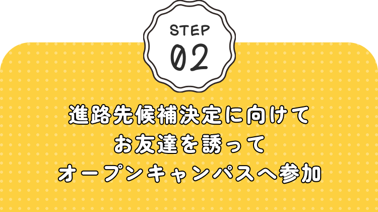 STEP02 進路先候補決定に向けてお友達を誘ってオープンキャンパスへ参加